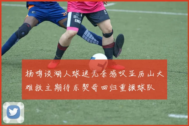 杨鸣谈湖人球迷无奈感叹亚历山大难救主期待东契奇回归重振球队