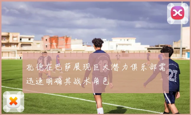 孔德在巴萨展现巨大潜力俱乐部需迅速明确其战术角色