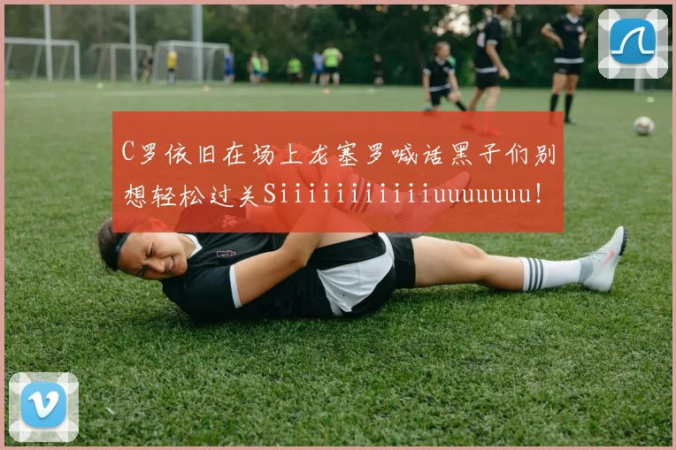 C罗依旧在场上龙塞罗喊话黑子们别想轻松过关Siiiiiiiiiiiuuuuuuu！