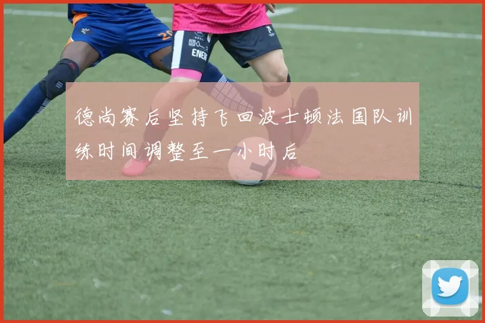 德尚赛后坚持飞回波士顿法国队训练时间调整至一小时后