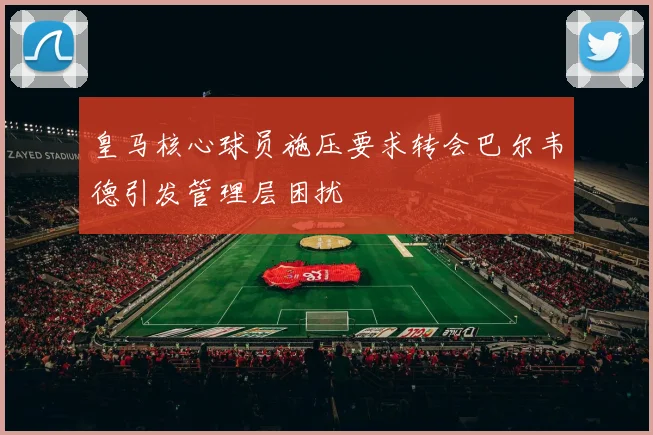 皇马核心球员施压要求转会巴尔韦德引发管理层困扰