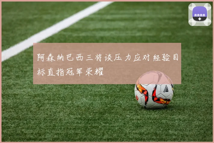 阿森纳巴西三将谈压力应对经验目标直指冠军荣耀