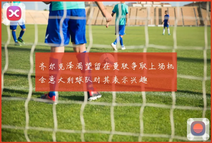 齐尔克泽渴望留在曼联争取上场机会意大利球队对其表示兴趣