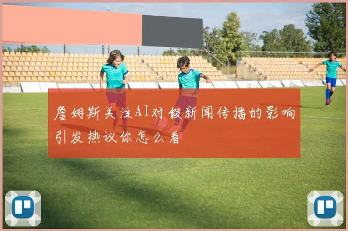詹姆斯关注AI对假新闻传播的影响引发热议你怎么看