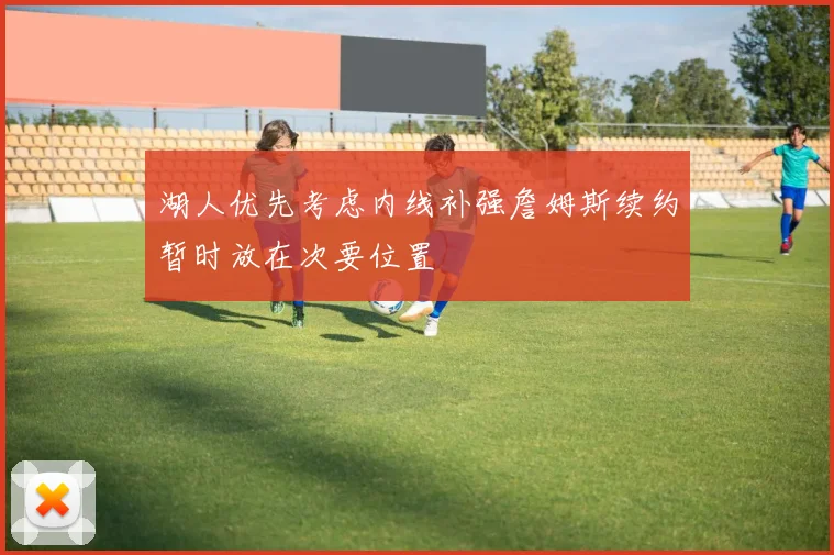 湖人优先考虑内线补强詹姆斯续约暂时放在次要位置