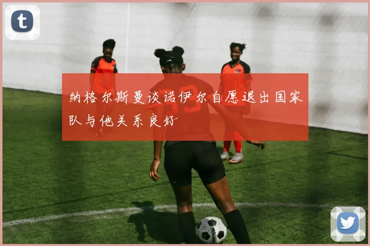 纳格尔斯曼谈诺伊尔自愿退出国家队与他关系良好