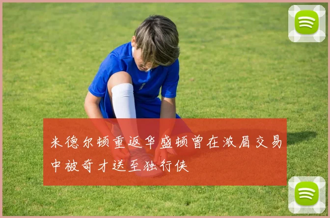 米德尔顿重返华盛顿曾在浓眉交易中被奇才送至独行侠